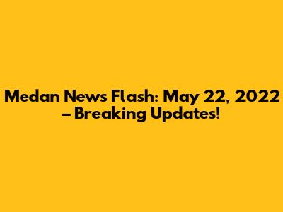 Medan News Flash: May 22, 2022 – Breaking Updates!
