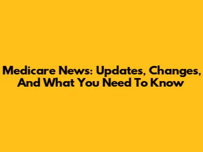 Medicare News: Updates, Changes, And What You Need To Know