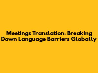 Meetings Translation: Breaking Down Language Barriers Globally
