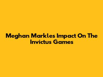 Meghan Markle's Impact On The Invictus Games