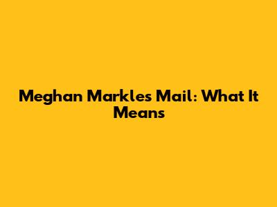 Meghan Markle's Mail: What It Means