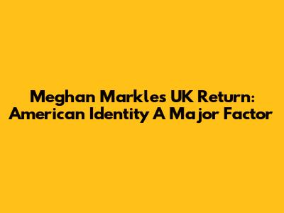 Meghan Markle's UK Return: American Identity A Major Factor
