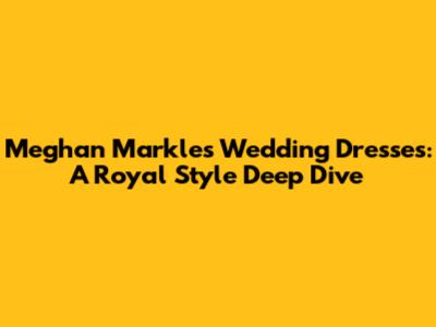 Meghan Markle's Wedding Dresses: A Royal Style Deep Dive