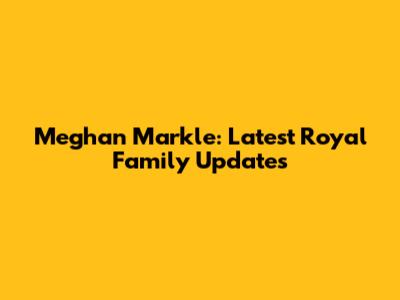 Meghan Markle: Latest Royal Family Updates