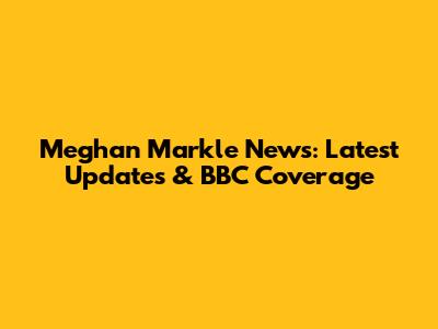 Meghan Markle News: Latest Updates & BBC Coverage