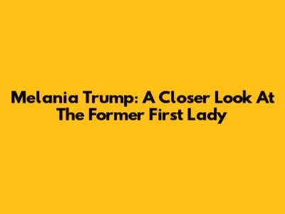 Melania Trump: A Closer Look At The Former First Lady