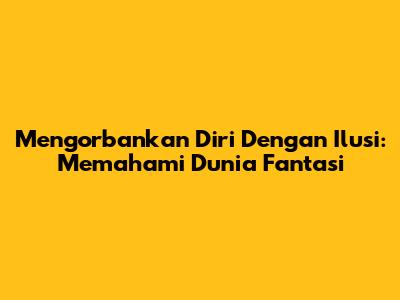 Mengorbankan Diri Dengan Ilusi: Memahami Dunia Fantasi