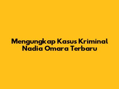 Mengungkap Kasus Kriminal Nadia Omara Terbaru