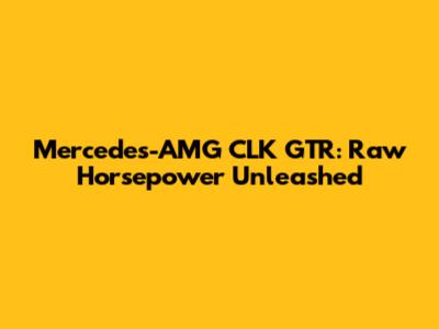 Mercedes-AMG CLK GTR: Raw Horsepower Unleashed