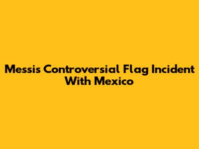 Messi's Controversial Flag Incident With Mexico