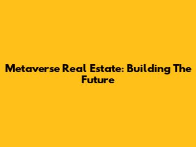 Metaverse Real Estate: Building The Future