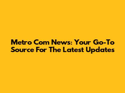 Metro Com News: Your Go-To Source For The Latest Updates