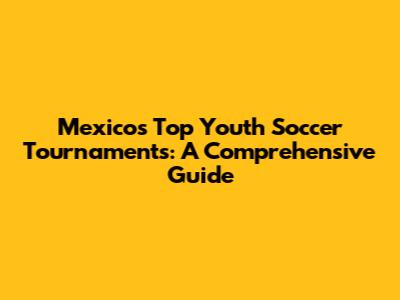 Mexico's Top Youth Soccer Tournaments: A Comprehensive Guide