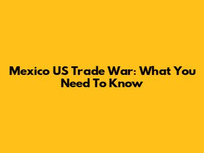 Mexico US Trade War: What You Need To Know