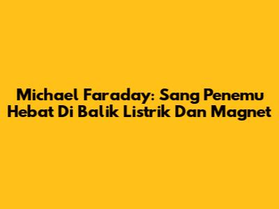 Michael Faraday: Sang Penemu Hebat Di Balik Listrik Dan Magnet