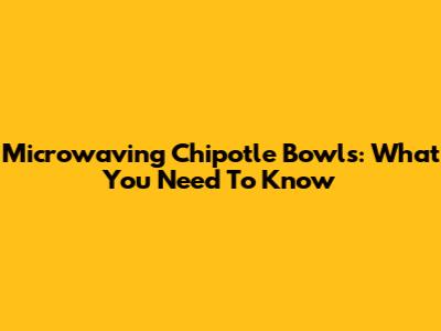 Microwaving Chipotle Bowls: What You Need To Know