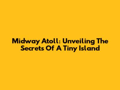 Midway Atoll: Unveiling The Secrets Of A Tiny Island