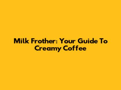 Milk Frother: Your Guide To Creamy Coffee