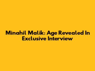 Minahil Malik: Age Revealed In Exclusive Interview