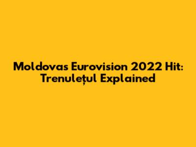 Moldova's Eurovision 2022 Hit: Trenulețul Explained