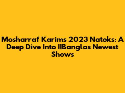 Mosharraf Karim's 2023 Natoks: A Deep Dive Into IIBangla's Newest Shows