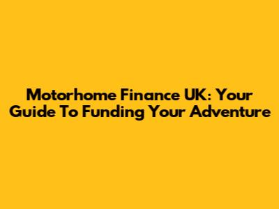 Motorhome Finance UK: Your Guide To Funding Your Adventure