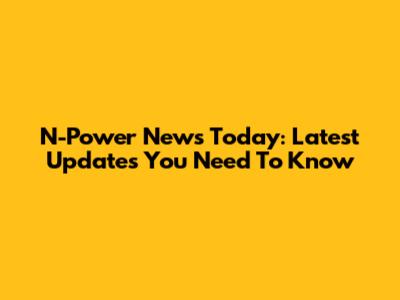 N-Power News Today: Latest Updates You Need To Know