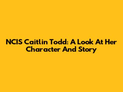 NCIS Caitlin Todd: A Look At Her Character And Story
