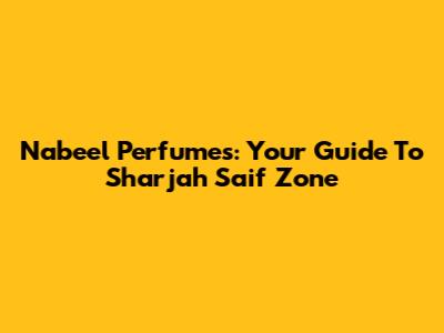 Nabeel Perfumes: Your Guide To Sharjah Saif Zone