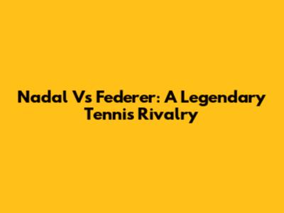 Nadal Vs Federer: A Legendary Tennis Rivalry