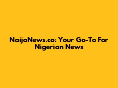 NaijaNews.co: Your Go-To For Nigerian News