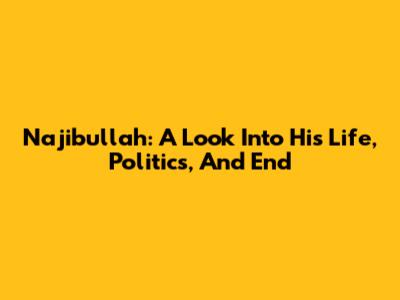 Najibullah: A Look Into His Life, Politics, And End