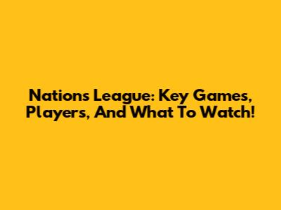 Nations League: Key Games, Players, And What To Watch!