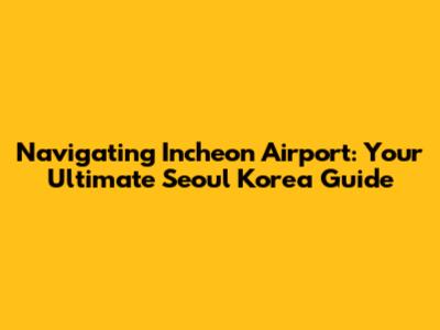 Navigating Incheon Airport: Your Ultimate Seoul Korea Guide