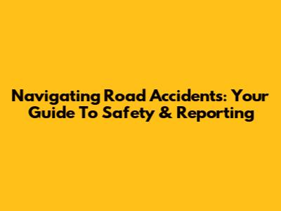 Navigating Road Accidents: Your Guide To Safety & Reporting