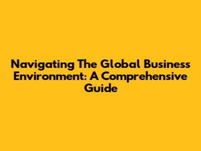 Navigating The Global Business Environment: A Comprehensive Guide