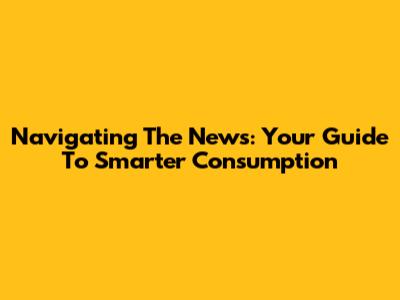 Navigating The News: Your Guide To Smarter Consumption