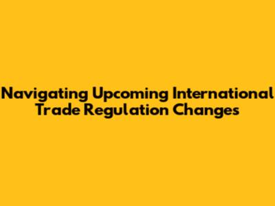 Navigating Upcoming International Trade Regulation Changes
