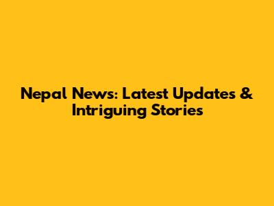 Nepal News: Latest Updates & Intriguing Stories