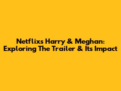 Netflix's Harry & Meghan: Exploring The Trailer & Its Impact