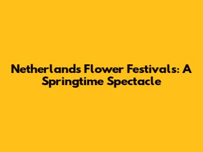 Netherlands Flower Festivals: A Springtime Spectacle