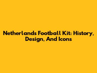 Netherlands Football Kit: History, Design, And Icons