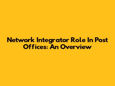Network Integrator Role In Post Offices: An Overview