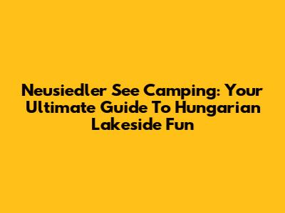 Neusiedler See Camping: Your Ultimate Guide To Hungarian Lakeside Fun