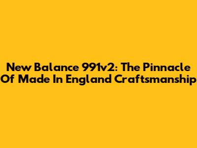 New Balance 991v2: The Pinnacle Of Made In England Craftsmanship