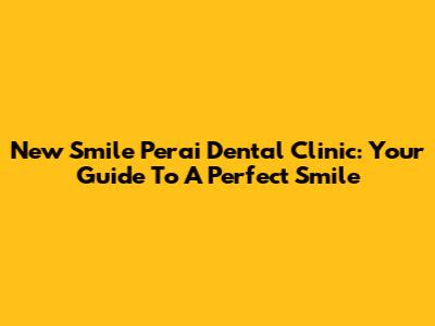 New Smile Perai Dental Clinic: Your Guide To A Perfect Smile