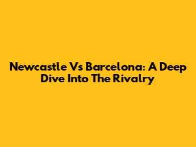 Newcastle Vs Barcelona: A Deep Dive Into The Rivalry
