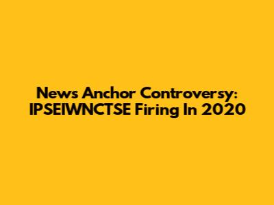 News Anchor Controversy: IPSEIWNCTSE Firing In 2020