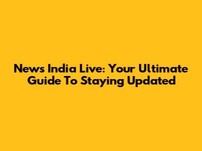 News India Live: Your Ultimate Guide To Staying Updated