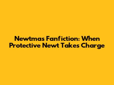 Newtmas Fanfiction: When Protective Newt Takes Charge